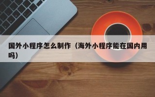 红河国外小程序怎么制作（海外小程序能在国内用吗）