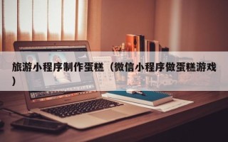 红河旅游小程序制作蛋糕（微信小程序做蛋糕游戏）